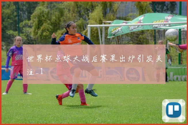 世界杯点球大战后赛果出炉引发关注_1