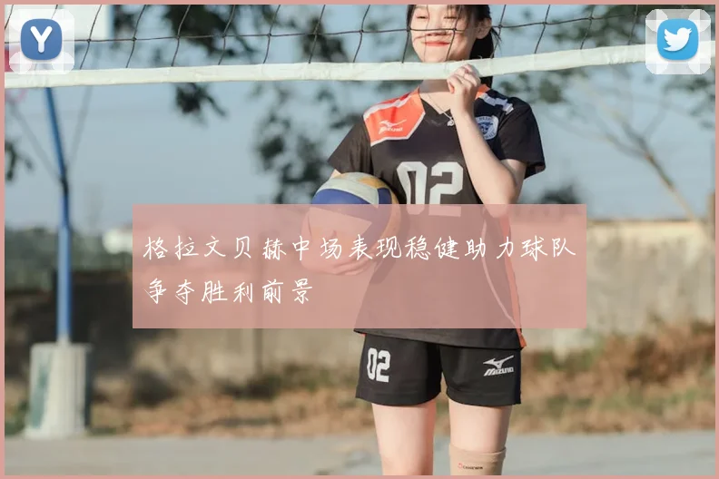 格拉文贝赫中场表现稳健助力球队争夺胜利前景