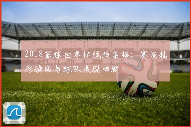 2018篮球世界杯视频集锦：赛场精彩瞬间与球队表现回顾