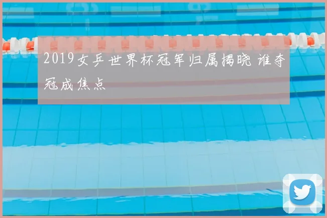 2019女乒世界杯冠军归属揭晓 谁夺冠成焦点